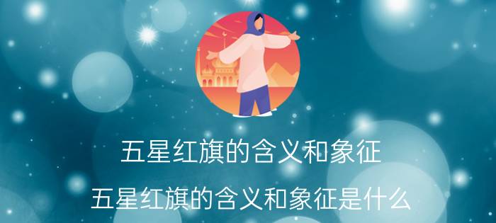 五星红旗的含义和象征 五星红旗的含义和象征是什么